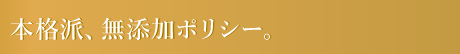 本格派、無添加ポリシー。