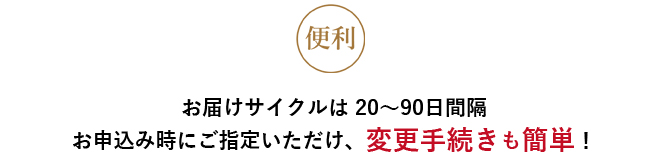 便利 お届けサイクルは20～90日間隔 申込時にご指定いただけ、変更手続きも簡単！