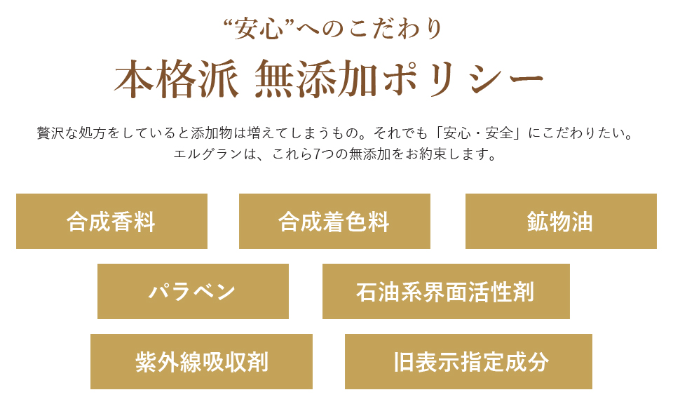 “安心”へのこだわり 本格派無添加ポリシー 贅沢な処方をしていると添加物は増えてしまうもの。それでも「安心・安全」にこだわりたい。エルグランは、これら7つの無添加をお約束します。